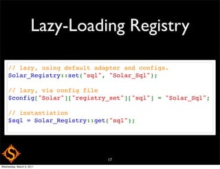 Lazy-Loading Registry

     // lazy, using default adapter and configs.
     Solar_Registry::set("sql", "Solar_Sql");

     // lazy, via config file
     $config["Solar"]["registry_set"]["sql"] = "Solar_Sql";

     // instantiation
     $sql = Solar_Registry::get("sql");




                               17
Wednesday, March 9, 2011
 