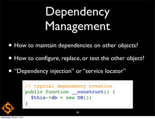 Dependency
                                 Management
       • How to maintain dependencies on other objects?
       • How to conﬁgure, replace, or test the other object?
       • “Dependency injection” or “service locator”
                           // typical dependency creation
                           public function __construct() {
                             $this->db = new DB();
                           }
                                            18
Wednesday, March 9, 2011
 