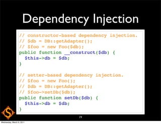 Dependency Injection
                  // constructor-based dependency injection.
                  // $db = DB::getAdapter();
                  // $foo = new Foo($db);
                  public function __construct($db) {
                    $this->db = $db;
                  }

                  // setter-based dependency injection.
                  // $foo = new Foo();
                  // $db = DB::getAdapter();
                  // $foo->setDb($db);
                  public function setDb($db) {
                    $this->db = $db;
                  }
                                       19
Wednesday, March 9, 2011
 