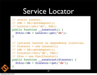 Service Locator
                   // static locator.
                   // $db = DB::getAdapter();
                   // Locator::set("db", $db);
                   public function __construct() {
                     $this->db = Locator::get("db");
                   }

                   // instance locator as dependency injection.
                   // $locator = new Locator();
                   // $db = DB::getAdapter();
                   // $locator->set("db", $db);
                   // $foo = new Foo($locator);
                   public function __construct($locator) {
                     $this->db = $locator->get("db");
                   }
                                        20
Wednesday, March 9, 2011
 