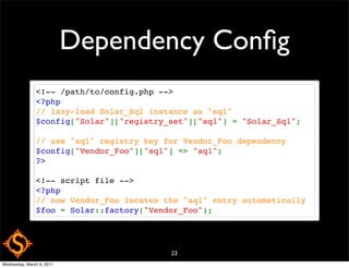 Dependency Conﬁg
               <!-- /path/to/config.php -->
               <?php
               // lazy-load Solar_Sql instance as "sql" 
               $config["Solar"]["registry_set"]["sql"] = "Solar_Sql";

               // use "sql" registry key for Vendor_Foo dependency
               $config["Vendor_Foo"]["sql"] => "sql";
               ?>

               <!-- script file -->
               <?php
               // now Vendor_Foo locates the "sql" entry automatically
               $foo = Solar::factory("Vendor_Foo");




                                          23
Wednesday, March 9, 2011
 