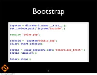 Bootstrap
               $system = dirname(dirname(__FILE__));
               set_include_path("$system/include");

               require "Solar.php";

               $config = "$system/config.php";
               Solar::start($config);

               $front = Solar_Registry::get("controller_front");
               $front->display();

               Solar::stop();



                                       26
Wednesday, March 9, 2011
 