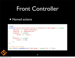 Front Controller
                   • Named actions
                  <?php
                  $config["Solar_Controller_Front"]["rewrite"]["edit-page"] = array(
                      'pattern' => 'page/{:id}/edit',
                      'rewrite' => 'page/edit/$1',
                      'replace' => array(
                          '{:id}' => '(d+)',
                      ),
                      'default' => array(
                          '{:id}' => 88,
                      );
                  );

                  // then in a view:
                  echo $this->namedAction('edit-page', array('id' => 70));



                                                   30
Wednesday, March 9, 2011
 