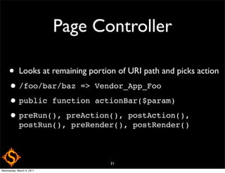 Page Controller

     •      Looks at remaining portion of URI path and picks action
     • /foo/bar/baz => Vendor_App_Foo
     • public function actionBar($param)
     • preRun(), preAction(), postAction(),
            postRun(), preRender(), postRender()



                                     31
Wednesday, March 9, 2011
 