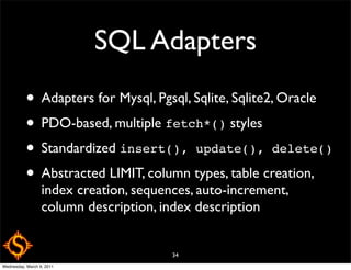 SQL Adapters
           • Adapters for Mysql, Pgsql, Sqlite, Sqlite2, Oracle
           • PDO-based, multiple fetch*() styles
           • Standardized insert(), update(), delete()
           • Abstracted LIMIT, column types, table creation,
                  index creation, sequences, auto-increment,
                  column description, index description


                                        34
Wednesday, March 9, 2011
 