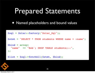 Prepared Statements
                   • Named placeholders and bound values
            $sql = Solar::factory("Solar_Sql");

            $stmt = "SELECT * FROM students WHERE name = :name";

            $bind = array(
              "name"  => "Bob'; DROP TABLE students;--",
            );

            $list = $sql->fetchAll($stmt, $bind);



                                      35
Wednesday, March 9, 2011
 