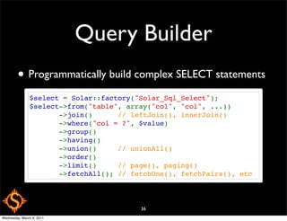 Query Builder
        • Programmatically build complex SELECT statements
               $select = Solar::factory("Solar_Sql_Select");
               $select->from("table", array("col", "col", ...))
                      ->join()      // leftJoin(), innerJoin()
                      ->where("col = ?", $value)
                      ->group()
                      ->having()
                      ->union()     // unionAll()
                      ->order()
                      ->limit()     // page(), paging()
                      ->fetchAll(); // fetchOne(), fetchPairs(), etc



                                         36
Wednesday, March 9, 2011
 