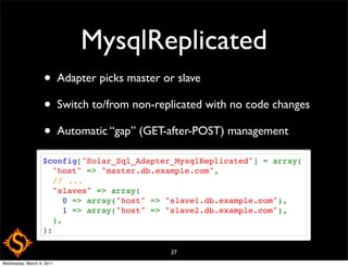 MysqlReplicated
                   • Adapter picks master or slave
                   • Switch to/from non-replicated with no code changes
                   • Automatic “gap” (GET-after-POST) management
                   $config["Solar_Sql_Adapter_MysqlReplicated"] = array(
                     "host" => "master.db.example.com",
                     // ...
                     "slaves" => array(
                       0 => array("host" => "slave1.db.example.com"),
                       1 => array("host" => "slave2.db.example.com"),
                     ),
                   );

                                             37
Wednesday, March 9, 2011
 