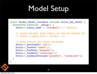 Model Setup
               class Vendor_Model_Invaders extends Solar_Sql_Model {
                 protected function _setup() {
                   $this->_table_name = "invaders"; // default
                   
                   // reads columns from table, or can be stored in:
                   // $this->_table_cols = array(...);
                   
                   // each record has these relateds:
                   $this->_belongsTo("irk");
                   $this->_hasOne("robot");
                   $this->_hasMany("weapons");
                   $this->_hasMany("invasions");
                   $this->_hasManyThrough("planets", "invasions");
                 }
               }


                                         39
Wednesday, March 9, 2011
 