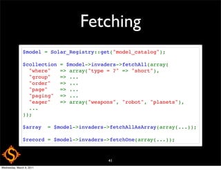 Fetching
               $model = Solar_Registry::get("model_catalog");

               $collection = $model->invaders->fetchAll(array(
                 "where"   => array("type = ?" => "short"),
                 "group"   => ...
                 "order"   => ...
                 "page"    => ...
                 "paging"  => ...
                 "eager"   => array("weapons", "robot", "planets"),
                 ...
               ));

               $array  = $model->invaders->fetchAllAsArray(array(...));

               $record = $model->invaders->fetchOne(array(...));



                                          41
Wednesday, March 9, 2011
 