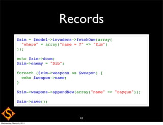 Records
               $zim = $model->invaders->fetchOne(array(
                 "where" = array("name = ?" => "Zim")
               ));

               echo $zim->doom;
               $zim->enemy = "Dib";

               foreach ($zim->weapons as $weapon) {
                 echo $weapon->name;
               }

               $zim->weapons->appendNew(array("name" => "raygun"));

               $zim->save();



                                         42
Wednesday, March 9, 2011
 
