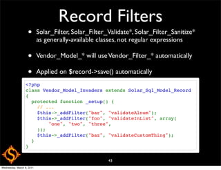 Record Filters
                   •       Solar_Filter, Solar_Filter_Validate*, Solar_Filter_Sanitize*
                           as generally-available classes, not regular expressions

                   •       Vendor_Model_* will use Vendor_Filter_* automatically

                   •       Applied on $record->save() automatically
                  <?php
                  class Vendor_Model_Invaders extends Solar_Sql_Model_Record
                  {
                    protected function _setup() {
                      // ...
                      $this->_addFilter("bar", "validateAlnum");
                      $this->_addFilter("foo", "validateInList", array(
                          "one", "two", "three",
                      ));
                      $this->_addFilter("baz", "validateCustomThing");
                    }
                  }

                                                      43
Wednesday, March 9, 2011
 