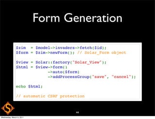 Form Generation

               $zim  = $model->invaders->fetch($id);
               $form = $zim->newForm(); // Solar_Form object

               $view = Solar::factory("Solar_View");
               $html = $view->form()
                            ->auto($form)
                            ->addProcessGroup("save", "cancel");

               echo $html;

               // automatic CSRF protection


                                       44
Wednesday, March 9, 2011
 