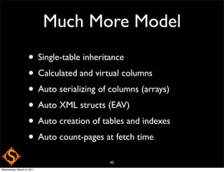 Much More Model
                   • Single-table inheritance
                   • Calculated and virtual columns
                   • Auto serializing of columns (arrays)
                   • Auto XML structs (EAV)
                   • Auto creation of tables and indexes
                   • Auto count-pages at fetch time
                                        45
Wednesday, March 9, 2011
 