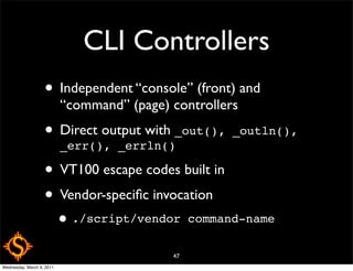 CLI Controllers
                   • Independent “console” (front) and
                           “command” (page) controllers
                   • Direct output with _out(), _outln(),
                     _err(), _errln()

                   • VT100 escape codes built in
                   • Vendor-speciﬁc invocation
                           • ./script/vendor     command-name

                                            47
Wednesday, March 9, 2011
 