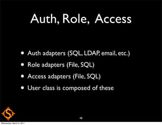 Auth, Role, Access

                   • Auth adapters (SQL, LDAP, email, etc.)
                   • Role adapters (File, SQL)
                   • Access adapters (File, SQL)
                   • User class is composed of these

                                        48
Wednesday, March 9, 2011
 