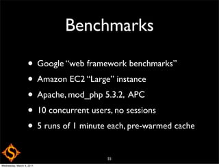 Benchmarks

                   • Google “web framework benchmarks”
                   • Amazon EC2 “Large” instance
                   • Apache, mod_php 5.3.2, APC
                   • 10 concurrent users, no sessions
                   • 5 runs of 1 minute each, pre-warmed cache
                                       55
Wednesday, March 9, 2011
 