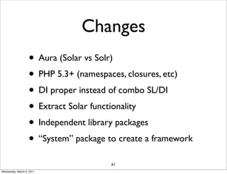 Changes
                   • Aura (Solar vs Solr)
                   • PHP 5.3+ (namespaces, closures, etc)
                   • DI proper instead of combo SL/DI
                   • Extract Solar functionality
                   • Independent library packages
                   • “System” package to create a framework
                                       61
Wednesday, March 9, 2011
 