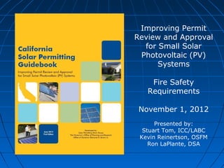 Improving Permit
Review and Approval
for Small Solar
Photovoltaic (PV)
Systems
Fire Safety
Requirements
November 1, 2012
Presented by:
Stuart Tom, ICC/LABC
Kevin Reinertson, OSFM
Ron LaPlante, DSA

 