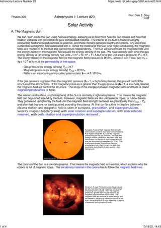 Physics 320 Astrophysics I: Lecture #23
Prof. Dale E. Gary
NJIT
Solar Activity
A. The Magnetic Sun
We can "see" inside the Sun using helioseismology, allowing us to determine how the Sun rotates and how that
rotation interacts with convection to give complicated motions. The interior of the Sun is made of a highly
conducting ﬂuid of charged particles (a plasma), and these motions generate electrical currents. Any electrical
current has a magnetic ﬁeld associated with it. Since the material of the Sun is so highly conducting, the magnetic
ﬁelds are "frozen in" to the ﬂuid and cannot move independently. The ﬂuid will concentrate the magnetic ﬁeld until
the energy density in the magnetic ﬁeld equals the energy density of the gas. We have already seen what the gas
energy density is (an energy density has units J / m3 = N / m2 = F / A but force per unit area is pressure) P = nkT.
The energy density in the magnetic ﬁeld (or the magnetic ﬁeld pressure) is B2/2m0. where B is in Tesla, and m0 =
4p x 10-7 W/A-m. is the permeability of free space.
◦ Gas pressure (or energy density) Pg = nkT
◦ Magnetic pressure (or energy density) Pmag = B2/2m0
◦ Ratio is an important quantity called plasma beta: b = nkT / B2/2m0
If the gas pressure is greater than the magnetic pressure (b > 1, a high-beta plasma), the gas will control the
structure of the atmosphere. If the magnetic pressure is greater than the gas pressure (b < 1, a low-beta plasma),
the magnetic ﬁeld will control the structure. The study of the interplay between magnetic ﬁelds and ﬂuids is called
magnetohydrodynamics or MHD.
The interior (and surface, or photosphere) of the Sun is normally a high-beta plasma. That means the magnetic
ﬁeld can be pushed around by the ﬂuid. However, magnetic ﬁelds are like unbreakable ropes, or rubber bands.
They get wound up tighter by the ﬂuid until the magnetic ﬁeld strength becomes so great locally that Pmag ~ Pg,
and after that they are not easily pushed around by the plasma. At the surface,this interplay between
plasma motion and magnetic field is seen in sunspots, granulation, and supergranulation.
Velocity images (dopplergrams) with solar rotation and supergranulation, with solar rotation
removed, with both rotation and supergranulation removed .
Sunspots: Areas of high magnetic ﬁeld strength
where electric currents have been concentrated by
ﬂuid motions inside the Sun until the magnetic
pressure equals the gas pressure. The high ﬁeld
strength inhibits convection, and hence heat ﬂow,
into the spot, so the spot is much cooler (4500 K)
than the surrounding photosphere (5770 K). That
is why spots appear much darker than the
photosphere, but in fact they are not dark--they
would glow quite brightly if seen against a dark
background.
The corona of the Sun is a low-beta plasma. That means the magnetic ﬁeld is in control, which explains why the
corona is full of magnetic loops. The low density material in the corona has to follow the magnetic ﬁeld lines.
Corona in X-rays: The solar corona has a low gas
density, but relatively high magnetic ﬁeld strength
emanating from sunspots. Here the magnetic
pressure is greater than the gas pressure, so
magnetic loops dominate the structure. The
magnetic ﬁelds are a source of stored energy, and
the release of that energy makes the corona so hot
that it shines brightly in X-rays, especially in regions
of especially strong magnetic ﬁelds.
Astronomy Lecture Number 23 https://web.njit.edu/~gary/320/Lecture23.html
1 of 4 10/18/22, 14:43
 