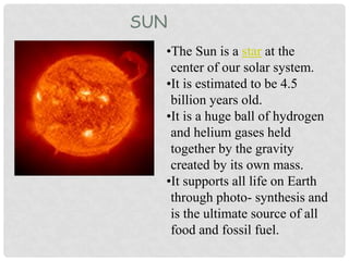 SUN
•The Sun is a star at the
center of our solar system.
•It is estimated to be 4.5
billion years old.
•It is a huge ball of hydrogen
and helium gases held
together by the gravity
created by its own mass.
•It supports all life on Earth
through photo- synthesis and
is the ultimate source of all
food and fossil fuel.
 