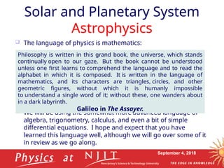 September 4, 2018
Solar and Planetary System
Astrophysics
 The language of physics is mathematics:
 We will be using the somewhat more advanced language of
algebra, trigonometry, calculus, and even a bit of simple
differential equations. I hope and expect that you have
learned this language well, although we will go over some of it
in review as we go along.
Philosophy is written in this grand book, the universe, which stands
continually open to our gaze. But the book cannot be understood
unless one first learns to comprehend the language and to read the
alphabet in which it is composed. It is written in the language of
mathematics, and its characters are triangles, circles, and other
geometric figures, without which it is humanly impossible
to understand a single word of it; without these, one wanders about
in a dark labyrinth.
Galileo in The Assayer.
 
