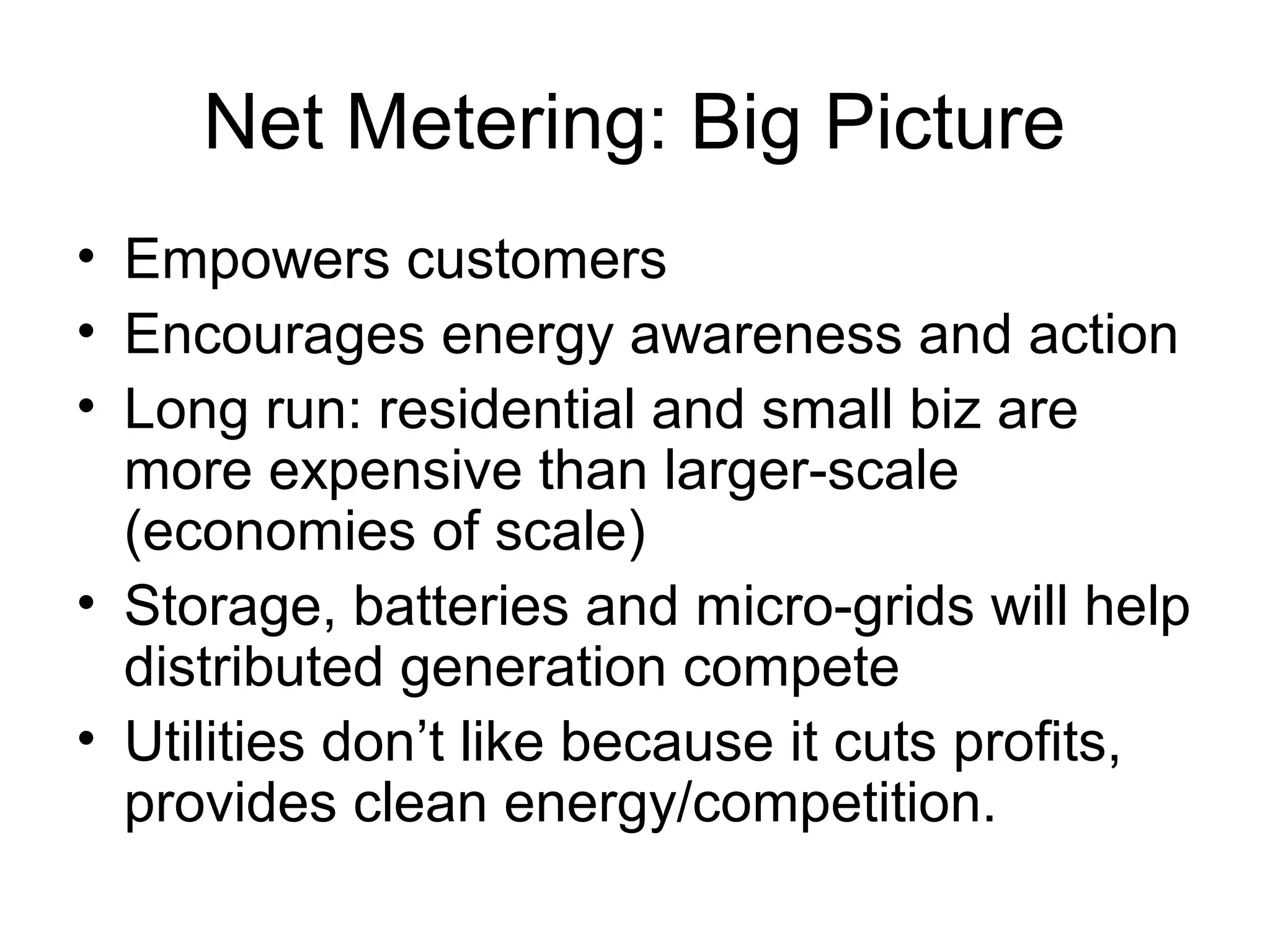Net Metering: Big Picture
• Empowers customers
• Encourages energy awareness and action
• Long run: residential and small biz are
more expensive than larger-scale
(economies of scale)
• Storage, batteries and micro-grids will help
distributed generation compete
• Utilities don’t like because it cuts profits,
provides clean energy/competition.
 