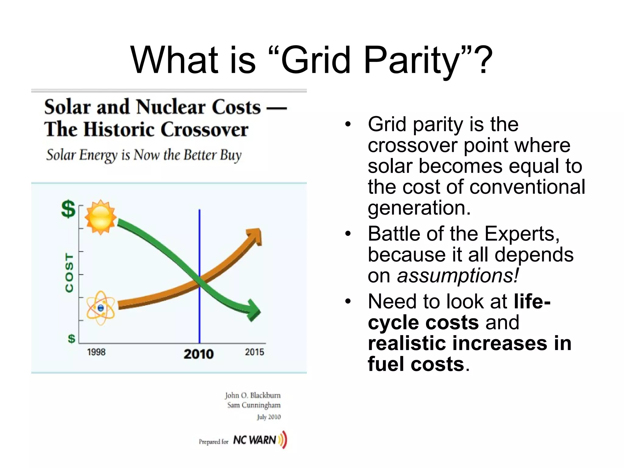 What is “Grid Parity”?
• Grid parity is the
crossover point where
solar becomes equal to
the cost of conventional
generation.
• Battle of the Experts,
because it all depends
on assumptions!
• Need to look at life-
cycle costs and
realistic increases in
fuel costs.
 