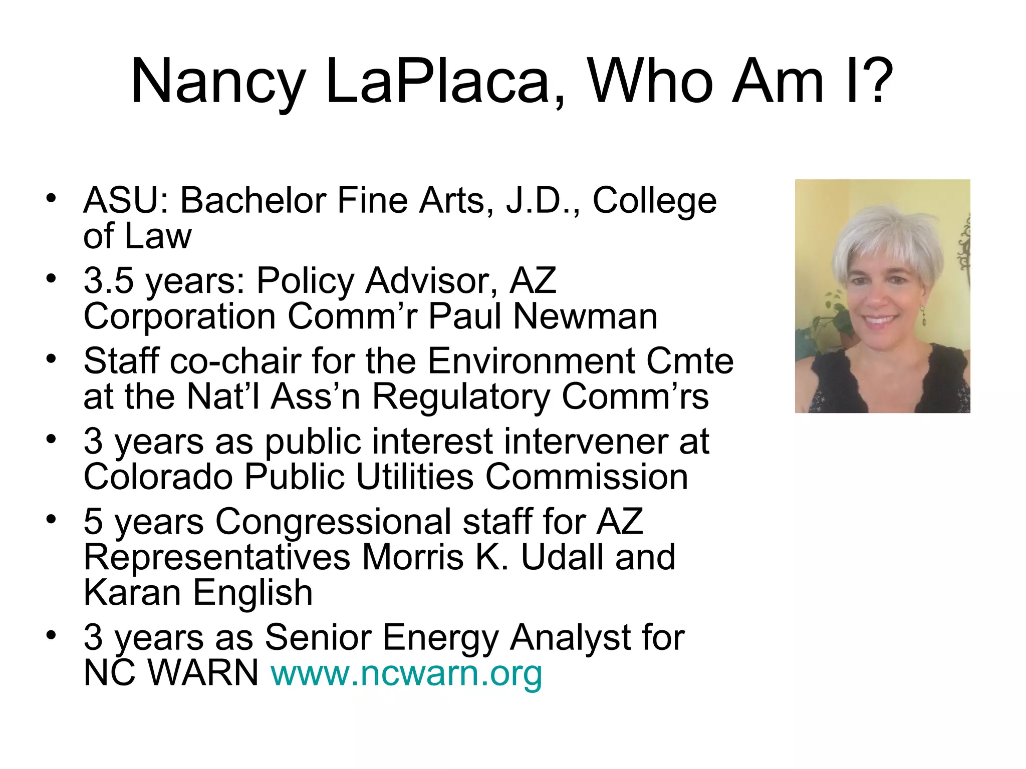 Nancy LaPlaca, Who Am I?
• ASU: Bachelor Fine Arts, J.D., College
of Law
• 3.5 years: Policy Advisor, AZ
Corporation Comm’r Paul Newman
• Staff co-chair for the Environment Cmte
at the Nat’l Ass’n Regulatory Comm’rs
• 3 years as public interest intervener at
Colorado Public Utilities Commission
• 5 years Congressional staff for AZ
Representatives Morris K. Udall and
Karan English
• 3 years as Senior Energy Analyst for
NC WARN www.ncwarn.org
 