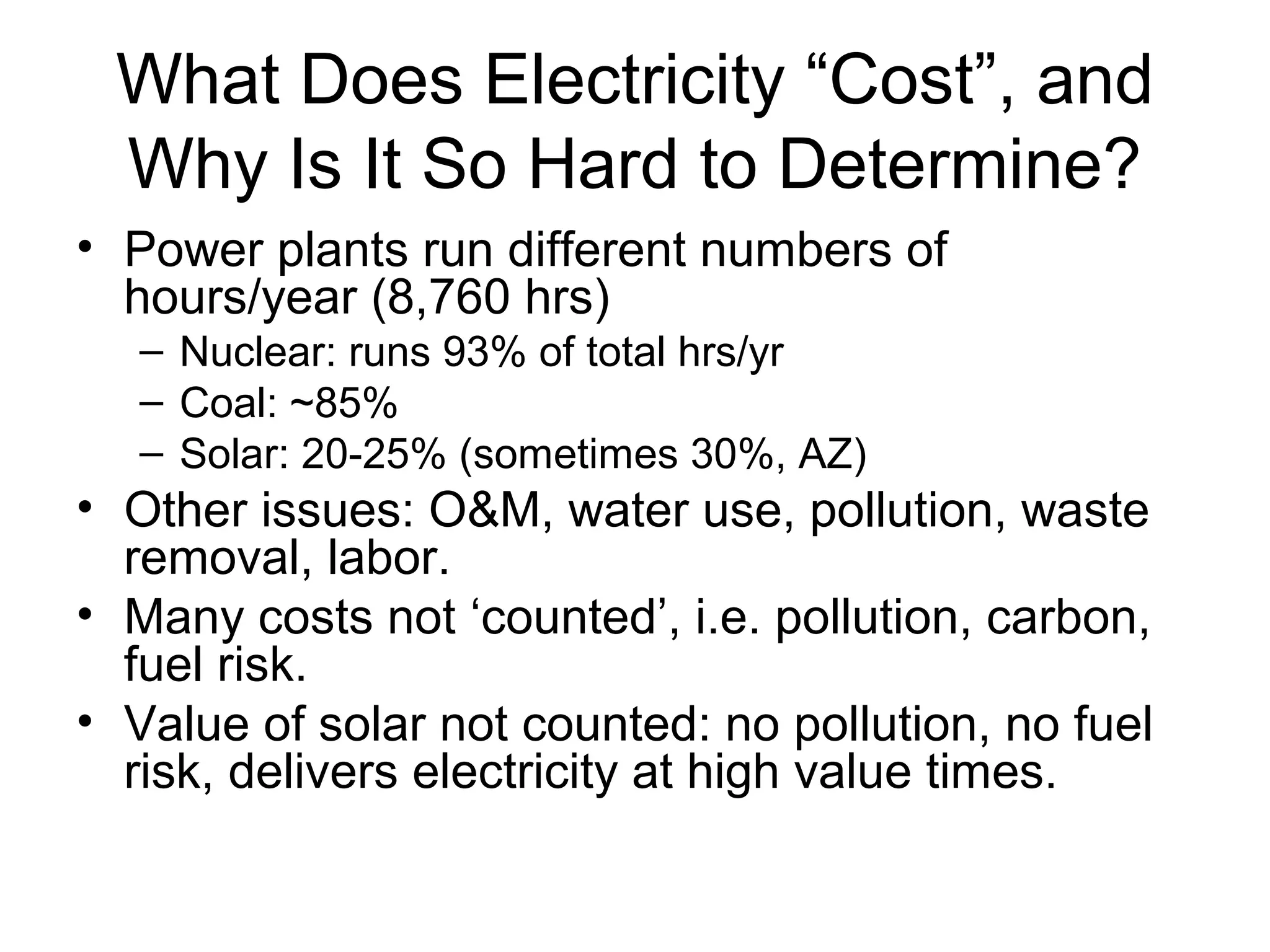 What Does Electricity “Cost”, and
Why Is It So Hard to Determine?
• Power plants run different numbers of
hours/year (8,760 hrs)
– Nuclear: runs 93% of total hrs/yr
– Coal: ~85%
– Solar: 20-25% (sometimes 30%, AZ)
• Other issues: O&M, water use, pollution, waste
removal, labor.
• Many costs not ‘counted’, i.e. pollution, carbon,
fuel risk.
• Value of solar not counted: no pollution, no fuel
risk, delivers electricity at high value times.
 