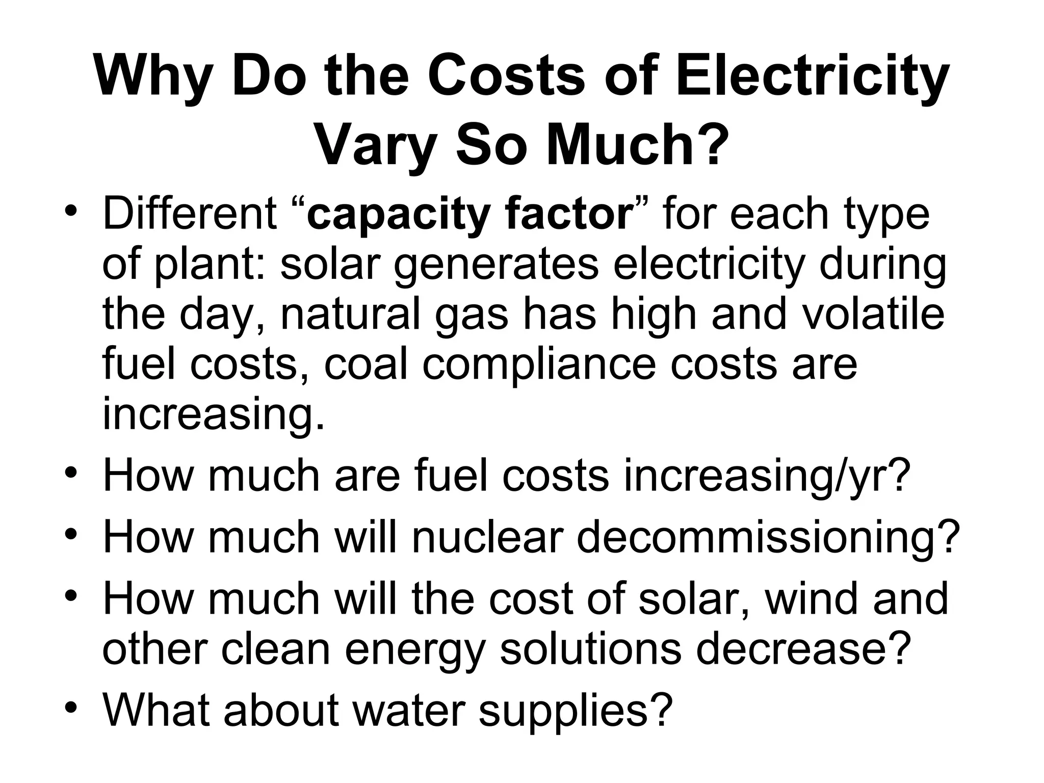 Why Do the Costs of Electricity
Vary So Much?
• Different “capacity factor” for each type
of plant: solar generates electricity during
the day, natural gas has high and volatile
fuel costs, coal compliance costs are
increasing.
• How much are fuel costs increasing/yr?
• How much will nuclear decommissioning?
• How much will the cost of solar, wind and
other clean energy solutions decrease?
• What about water supplies?
 