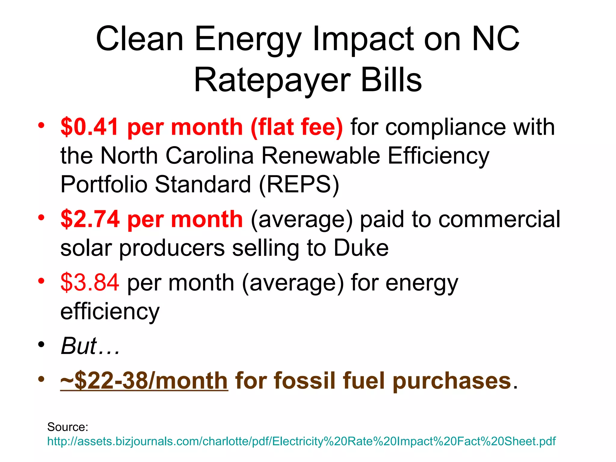 Clean Energy Impact on NC
Ratepayer Bills
• $0.41 per month (flat fee) for compliance with
the North Carolina Renewable Efficiency
Portfolio Standard (REPS)
• $2.74 per month (average) paid to commercial
solar producers selling to Duke
• $3.84 per month (average) for energy
efficiency
• But…
• ~$22-38/month for fossil fuel purchases.
Source:
http://assets.bizjournals.com/charlotte/pdf/Electricity%20Rate%20Impact%20Fact%20Sheet.pdf
 