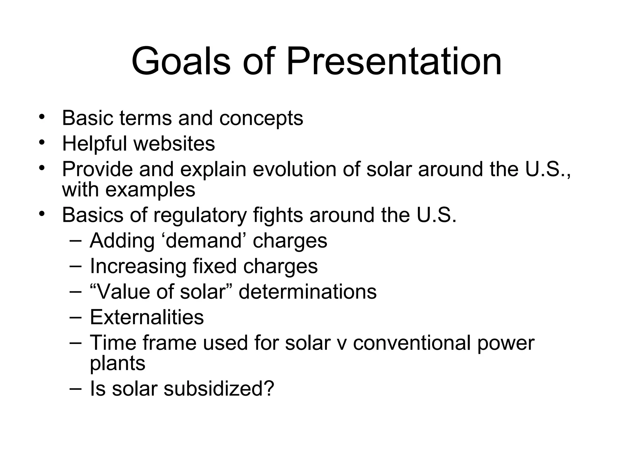 Goals of Presentation
• Basic terms and concepts
• Helpful websites
• Provide and explain evolution of solar around the U.S.,
with examples
• Basics of regulatory fights around the U.S.
– Adding ‘demand’ charges
– Increasing fixed charges
– “Value of solar” determinations
– Externalities
– Time frame used for solar v conventional power
plants
– Is solar subsidized?
 