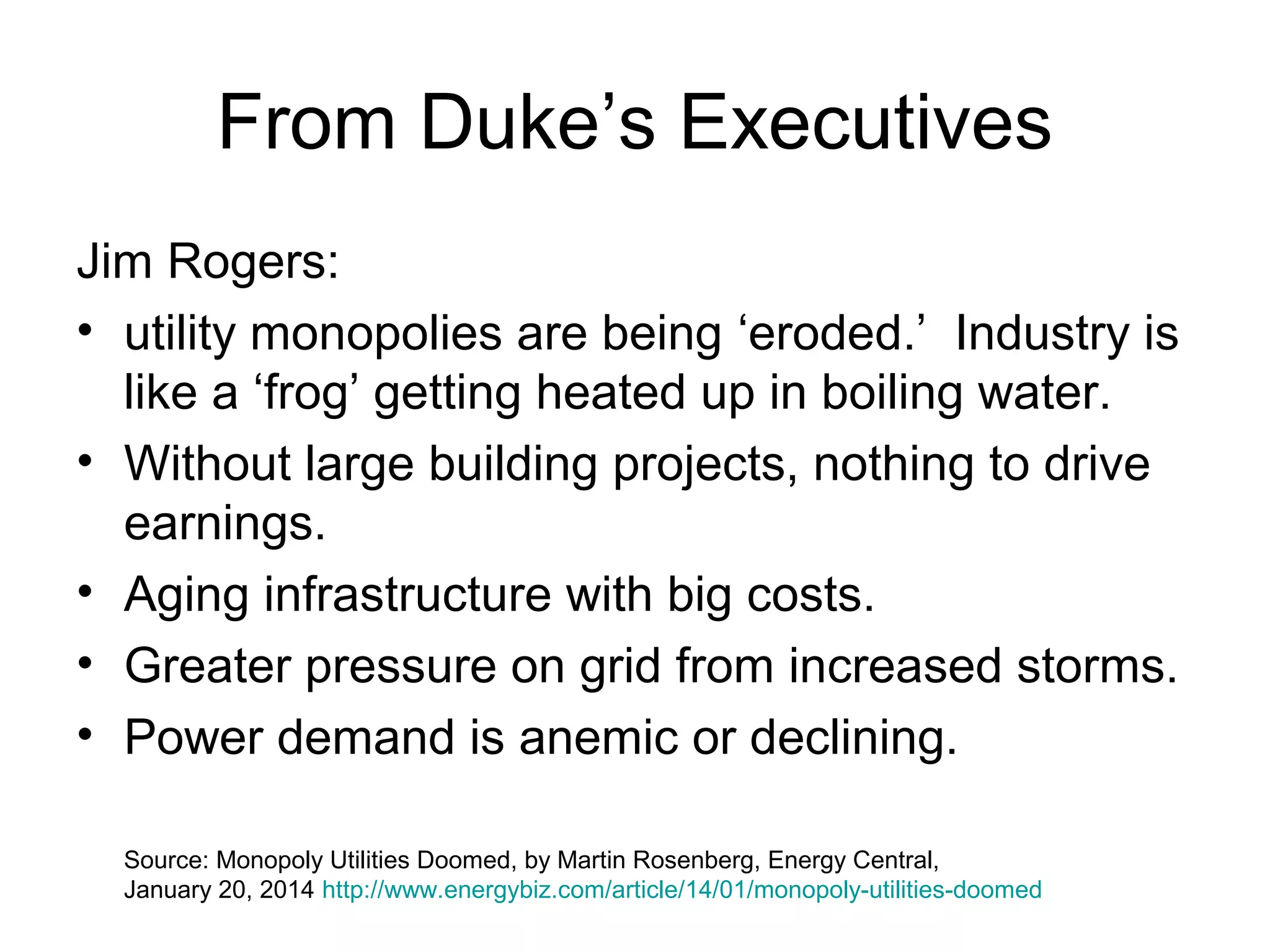 From Duke’s Executives
Jim Rogers:
• utility monopolies are being ‘eroded.’ Industry is
like a ‘frog’ getting heated up in boiling water.
• Without large building projects, nothing to drive
earnings.
• Aging infrastructure with big costs.
• Greater pressure on grid from increased storms.
• Power demand is anemic or declining.
Source: Monopoly Utilities Doomed, by Martin Rosenberg, Energy Central,
January 20, 2014 http://www.energybiz.com/article/14/01/monopoly-utilities-doomed
 