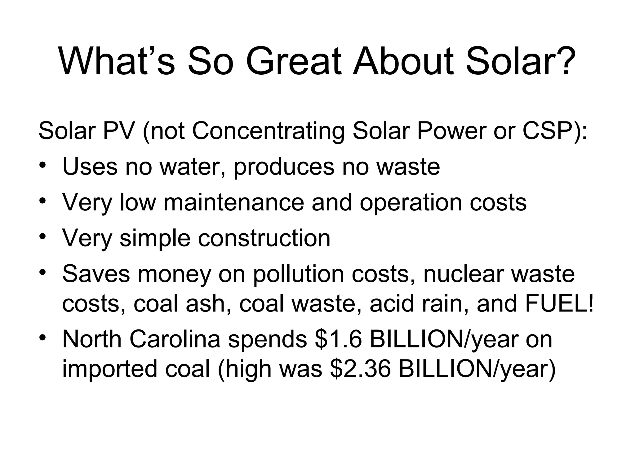 What’s So Great About Solar?
Solar PV (not Concentrating Solar Power or CSP):
• Uses no water, produces no waste
• Very low maintenance and operation costs
• Very simple construction
• Saves money on pollution costs, nuclear waste
costs, coal ash, coal waste, acid rain, and FUEL!
• North Carolina spends $1.6 BILLION/year on
imported coal (high was $2.36 BILLION/year)
 