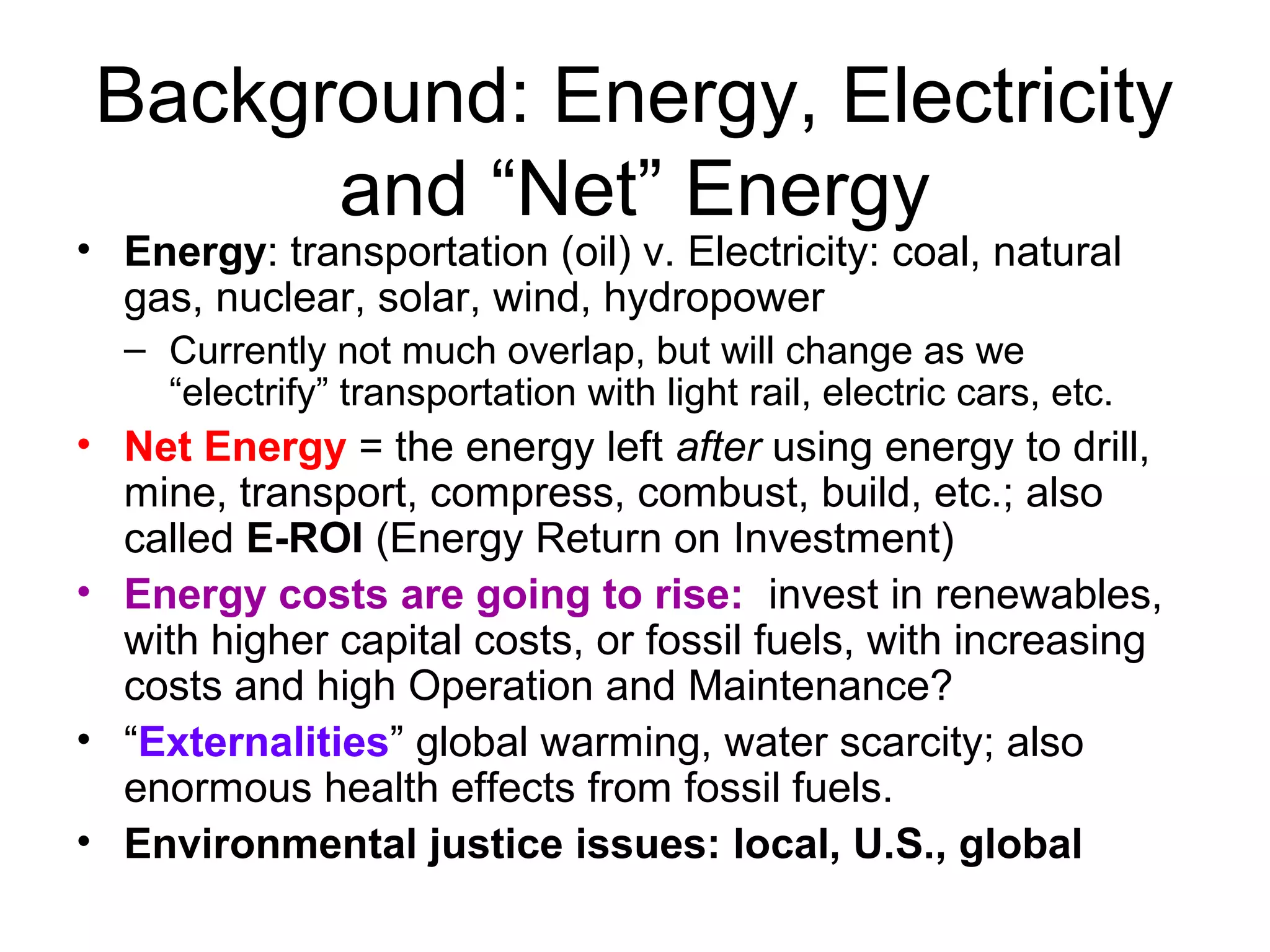Background: Energy, Electricity
and “Net” Energy
• Energy: transportation (oil) v. Electricity: coal, natural
gas, nuclear, solar, wind, hydropower
– Currently not much overlap, but will change as we
“electrify” transportation with light rail, electric cars, etc.
• Net Energy = the energy left after using energy to drill,
mine, transport, compress, combust, build, etc.; also
called E-ROI (Energy Return on Investment)
• Energy costs are going to rise: invest in renewables,
with higher capital costs, or fossil fuels, with increasing
costs and high Operation and Maintenance?
• “Externalities” global warming, water scarcity; also
enormous health effects from fossil fuels.
• Environmental justice issues: local, U.S., global
 