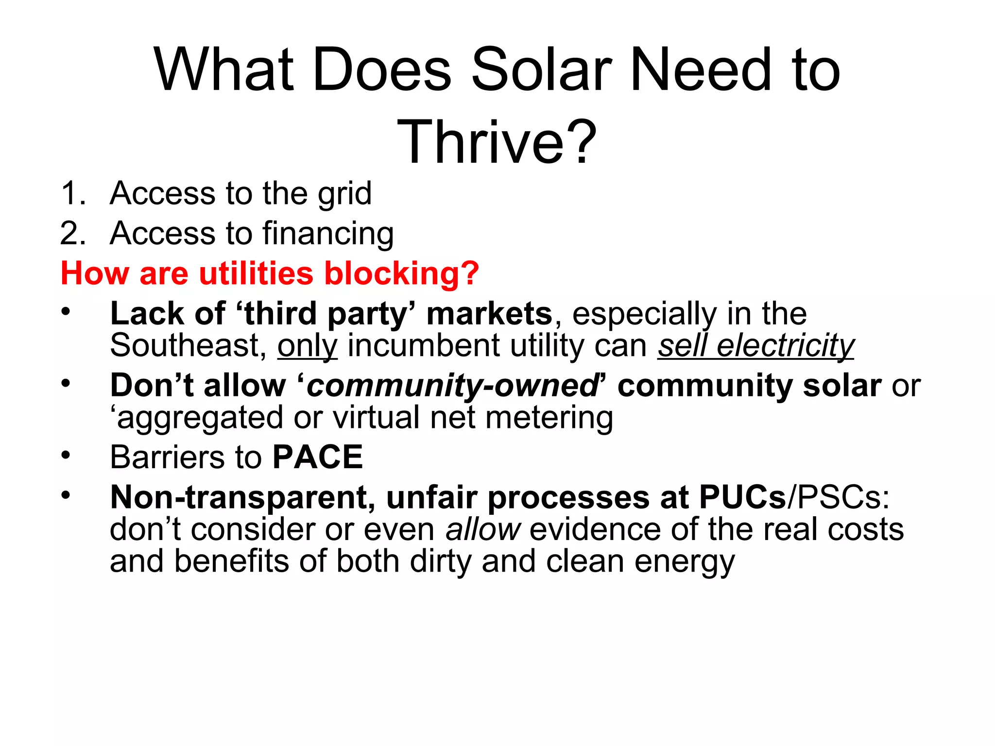 What Does Solar Need to
Thrive?
1. Access to the grid
2. Access to financing
How are utilities blocking?
• Lack of ‘third party’ markets, especially in the
Southeast, only incumbent utility can sell electricity
• Don’t allow ‘community-owned’ community solar or
‘aggregated or virtual net metering
• Barriers to PACE
• Non-transparent, unfair processes at PUCs/PSCs:
don’t consider or even allow evidence of the real costs
and benefits of both dirty and clean energy
 