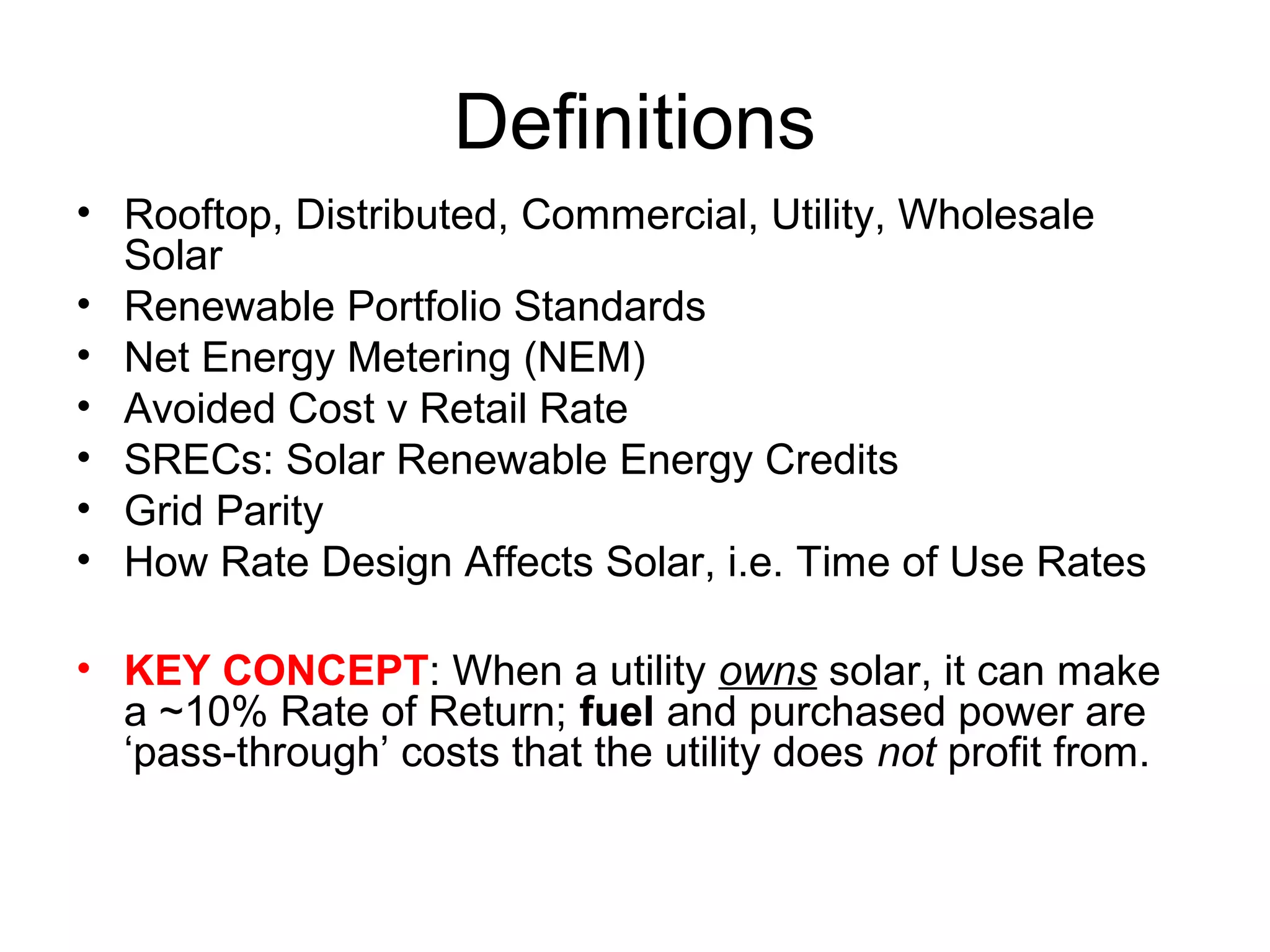Definitions
• Rooftop, Distributed, Commercial, Utility, Wholesale
Solar
• Renewable Portfolio Standards
• Net Energy Metering (NEM)
• Avoided Cost v Retail Rate
• SRECs: Solar Renewable Energy Credits
• Grid Parity
• How Rate Design Affects Solar, i.e. Time of Use Rates
• KEY CONCEPT: When a utility owns solar, it can make
a ~10% Rate of Return; fuel and purchased power are
‘pass-through’ costs that the utility does not profit from.
 