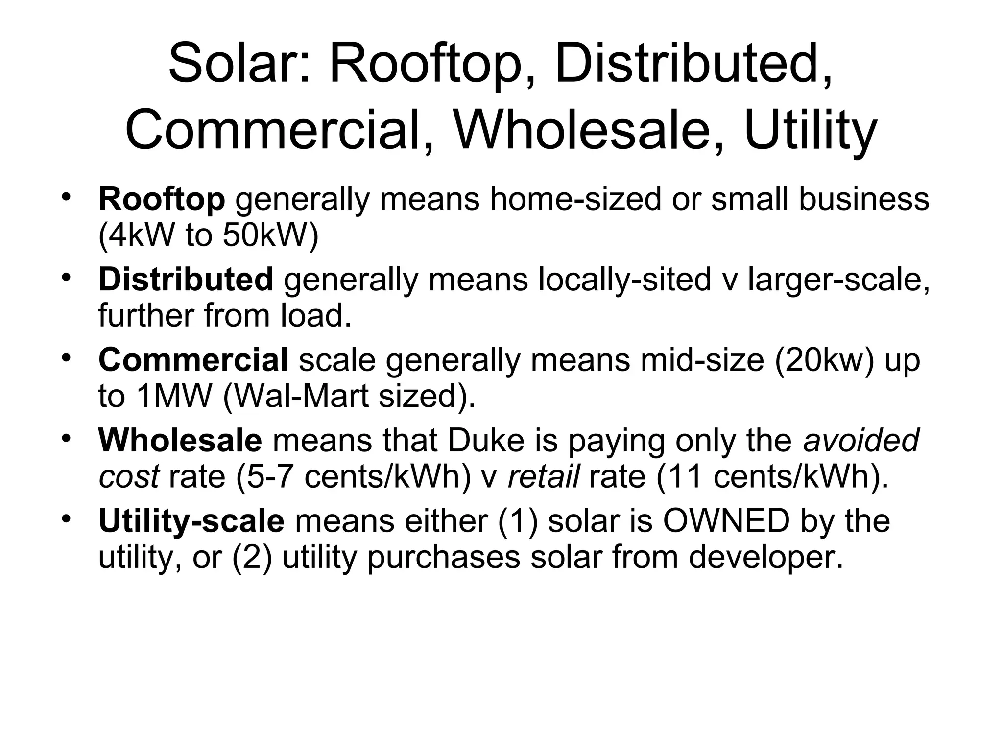 Solar: Rooftop, Distributed,
Commercial, Wholesale, Utility
• Rooftop generally means home-sized or small business
(4kW to 50kW)
• Distributed generally means locally-sited v larger-scale,
further from load.
• Commercial scale generally means mid-size (20kw) up
to 1MW (Wal-Mart sized).
• Wholesale means that Duke is paying only the avoided
cost rate (5-7 cents/kWh) v retail rate (11 cents/kWh).
• Utility-scale means either (1) solar is OWNED by the
utility, or (2) utility purchases solar from developer.
 
