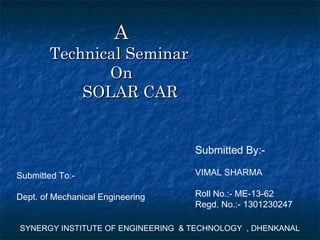 AA
Technical SeminarTechnical Seminar
OnOn
SOLAR CARSOLAR CAR
SYNERGY INSTITUTE OF ENGINEERING & TECHNOLOGY , DHENKANAL
Submitted By:-
VIMAL SHARMA
Roll No.:- ME-13-62
Regd. No.:- 1301230247
Submitted To:-
Dept. of Mechanical Engineering
 