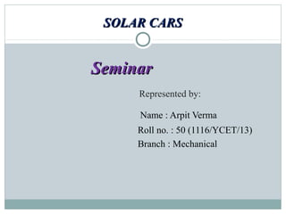 SOLAR CARSSOLAR CARS
SeminarSeminar
Represented by:
Name : Arpit Verma
Roll no. : 50 (1116/YCET/13)
Branch : Mechanical
 