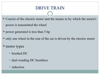 DRIVE TRAIN
 Consist of the electric motor and the means to by which the motor's
power is transmitted the wheel
 power generated is less than 5 hp
 only one wheel in the rear of the car is driven by the electric motor
motor types
• brushed DC
• dual winding DC brushless
• induction
 