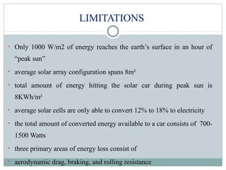 LIMITATIONS
• Only 1000 W/m2 of energy reaches the earth’s surface in an hour of
“peak sun”
• average solar array configuration spans 8m²
• total amount of energy hitting the solar car during peak sun is
8KWh/m²
• average solar cells are only able to convert 12% to 18% to electricity
• the total amount of converted energy available to a car consists of 700-
1500 Watts
• three primary areas of energy loss consist of
• aerodynamic drag, braking, and rolling resistance
 