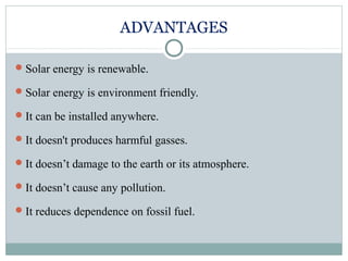 ADVANTAGES
Solar energy is renewable.
Solar energy is environment friendly.
It can be installed anywhere.
It doesn't produces harmful gasses.
It doesn’t damage to the earth or its atmosphere.
It doesn’t cause any pollution.
It reduces dependence on fossil fuel.
 
