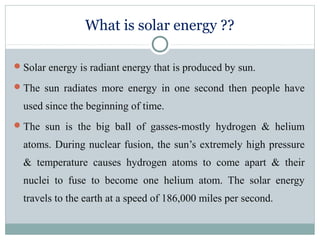 What is solar energy ??
Solar energy is radiant energy that is produced by sun.
The sun radiates more energy in one second then people have
used since the beginning of time.
The sun is the big ball of gasses-mostly hydrogen & helium
atoms. During nuclear fusion, the sun’s extremely high pressure
& temperature causes hydrogen atoms to come apart & their
nuclei to fuse to become one helium atom. The solar energy
travels to the earth at a speed of 186,000 miles per second.
 