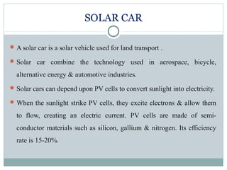 SOLAR CAR
A solar car is a solar vehicle used for land transport .
Solar car combine the technology used in aerospace, bicycle,
alternative energy & automotive industries.
Solar cars can depend upon PV cells to convert sunlight into electricity.
When the sunlight strike PV cells, they excite electrons & allow them
to flow, creating an electric current. PV cells are made of semi-
conductor materials such as silicon, gallium & nitrogen. Its efficiency
rate is 15-20%.
 
