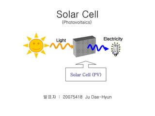 Solar Cell (Photovoltaics)  발표자  :  20075418  Ju Dae-Hyun Solar Cell (PV) Light Electricity 