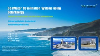 SeaWater Desalination Systems using
SolarEnergy
Suitable for small islands, merchant ships, emergency use.
MiD ™ 1Ts
MiD ™ 5Ts
MeD ™ 10Ts
MaxD ™ 50Ts
System Engineering & Design by: VERTENCE TECHNOLOGIES, Water treatment Department
North Situmiao Road, Hanjiang District, Yangzhou City, China.
Telephone: +86-514-82880903;
info@vertence.cn , www.vertence.cn
Efficient and Reliable Production of
Pure Drinking Water using
 