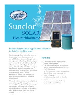 Features
SOLAR
Electrochlorinator
Its no longer a problem to disinfect water in
remote areas where electrical power is
unavailable. Our system uses Sunlight and
salt to produce Sodium Hypochlorite using an
environmentally friendly and technologically
advance process.Sodium Hypochlorite is a
strong disinfectant that kills all the pathogens
which lead to water borne diseases like
cholera, typhoid, paratyphoid etc. Our system
also leaves some residual Sodium
Hypochlorite in water to prevent bacteria
from getting picked up during storage or
redistribution.
The photovoltaic panel converts sunlight into
electrical energy. This energy is then
channeled through the solar charge controller
and stored in the battery bank. When the
electrochlorinator is switched on the battery
bank feeds the energy to the electrolyser
directly.
Solar Powered Sodium Hypochlorite Generator
to disinfect drinking water
Sunclor
lThe disinfectant will be produced in
batches of 8 hours each.
lThe Titanium Electrolyser is fixed inside
the reaction tank made of Fibre Glass with
Vinyle Ester Resin.
lAn eletcronic timer ensures accurate time.
lstate-of-the-art solar technology for
battery charging
lIncludes mounting stands for the solar
panels
lcontrol module contains the Power
controller, Timer and Battery
 