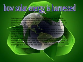 how solar energy is harnessed  Every year the Earth receives energy in abundance. This energy drives processes in the atmosphere that cause the wind and waves. Some energy is absorbed by green plants and used to make food by photosynthesis. So, ultimately, the Sun is the source of most energy resources available to us, including fossil fuels. Solar energy  can be used to heat a fluid such as water  in solar  collector panels. Simple types use flat collector panels mounted on a south facing roof or wall each with transparent cover to harness sunlight. Water circulates through channels or pipes inside each panel. The inside is usually painted black, because black surfaces readily absorb heat. The water is heated, then the  hot water  is pumped to a heat exchanger that extracts the heat for use within the house. 